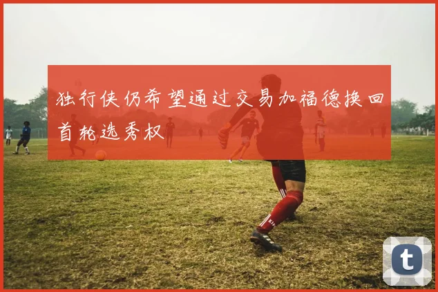 独行侠仍希望通过交易加福德换回首轮选秀权